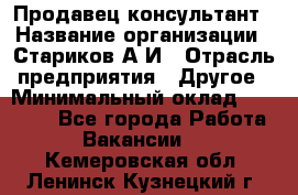 Продавец-консультант › Название организации ­ Стариков А.И › Отрасль предприятия ­ Другое › Минимальный оклад ­ 14 000 - Все города Работа » Вакансии   . Кемеровская обл.,Ленинск-Кузнецкий г.